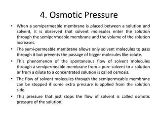4. Osmotic Pressure
• When a semipermeable membrane is placed between a solution and
solvent, it is observed that solvent molecules enter the solution
through the semipermeable membrane and the volume of the solution
increases.
• The semi-permeable membrane allows only solvent molecules to pass
through it but prevents the passage of bigger molecules like solute.
• This phenomenon of the spontaneous flow of solvent molecules
through a semipermeable membrane from a pure solvent to a solution
or from a dilute to a concentrated solution is called osmosis.
• The flow of solvent molecules through the semipermeable membrane
can be stopped if some extra pressure is applied from the solution
side.
• This pressure that just stops the flow of solvent is called osmotic
pressure of the solution.
 