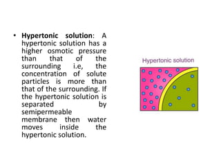 • Hypertonic solution: A
hypertonic solution has a
higher osmotic pressure
than that of the
surrounding i.e, the
concentration of solute
particles is more than
that of the surrounding. If
the hypertonic solution is
separated by
semipermeable
membrane then water
moves inside the
hypertonic solution.
 