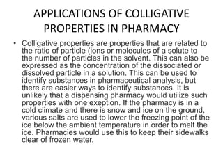 APPLICATIONS OF COLLIGATIVE
PROPERTIES IN PHARMACY
• Colligative properties are properties that are related to
the ratio of particle (ions or molecules of a solute to
the number of particles in the solvent. This can also be
expressed as the concentration of the dissociated or
dissolved particle in a solution. This can be used to
identify substances in pharmaceutical analysis, but
there are easier ways to identify substances. It is
unlikely that a dispensing pharmacy would utilize such
properties with one exeption. If the pharmacy is in a
cold climate and there is snow and ice on the ground,
various salts are used to lower the freezing point of the
ice below the ambient temperature in order to melt the
ice. Pharmacies would use this to keep their sidewalks
clear of frozen water.
 