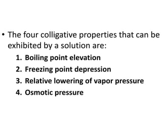 • The four colligative properties that can be
exhibited by a solution are:
1. Boiling point elevation
2. Freezing point depression
3. Relative lowering of vapor pressure
4. Osmotic pressure
 