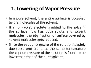 1. Lowering of Vapor Pressure
• In a pure solvent, the entire surface is occupied
by the molecules of the solvent.
• If a non- volatile solute is added to the solvent,
the surface now has both solute and solvent
molecules; thereby fraction of surface covered by
solvent molecules gets reduced.
• Since the vapour pressure of the solution is solely
due to solvent alone, at the same temperature
the vapour pressure of the solution is found to be
lower than that of the pure solvent.
 