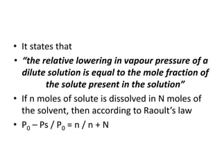 • It states that
• “the relative lowering in vapour pressure of a
dilute solution is equal to the mole fraction of
the solute present in the solution”
• If n moles of solute is dissolved in N moles of
the solvent, then according to Raoult’s law
• P0 – Ps / P0 = n / n + N
 
