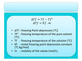 ∆𝑇𝑓 = 𝑇𝑓 − 𝑇𝑓°
∆𝑇𝑓 = 𝐾𝑓 . 𝑚
• ∆Tf : freezing Point depression (℃)
• Tf° : freezing temperature of the pure solvent
(℃)
• Tf : freezing temperature of the solution (℃)
• Kf : molal freezing point depression constant
(℃ kg/mol)
• m : molality of the solute (mol/L)
 