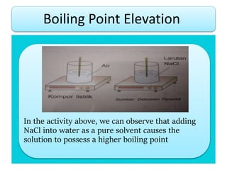 In the activity above, we can observe that adding
NaCl into water as a pure solvent causes the
solution to possess a higher boiling point
Boiling Point Elevation
 