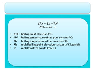 ∆𝑇𝑏 = 𝑇𝑏 − 𝑇𝑏°
∆𝑇𝑏 = 𝐾𝑏 . 𝑚
• ∆Tb : boiling Point elevation (℃)
• Tb° : boiling temperature of the pure solvent (℃)
• Tb : boiling temperature of the solution (℃)
• Kb : molal boiling point elevation constant (℃ kg/mol)
• m : molality of the solute (mol/L)
 