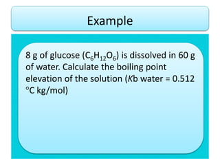 Example
8 g of glucose (C6H12O6) is dissolved in 60 g
of water. Calculate the boiling point
elevation of the solution (Kb water = 0.512
°C kg/mol)
 