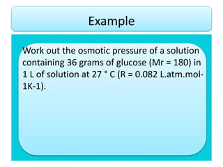 Work out the osmotic pressure of a solution
containing 36 grams of glucose (Mr = 180) in
1 L of solution at 27 ° C (R = 0.082 L.atm.mol-
1K-1).
Example
 