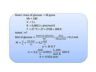 Given: mass of glucose = 36 gram
Mr = 180
V = 1 L
R = 0,0821 L atm/mol K
T = 27 °C = 27 + 273K = 300 K
Asked : 𝜋?
Mol of glucose =
𝑚𝑎𝑠𝑠 𝑜𝑓 𝑔𝑙𝑢𝑐𝑜𝑠𝑒
𝑀𝑟
=
36 𝑔
180 𝑔/𝑚𝑜𝑙
=0.2 mol
𝑀 =
𝑛
𝑉
=
0.2 𝑚𝑜𝑙
1𝐿
= 0.2
𝑚𝑜𝑙
𝐿
𝜋 = 𝑀 𝑅 𝑇
𝜋 = 0.2
mol
L
0.0821
L. atm
mol. K
300 𝐾
𝜋 = 4.926 𝑎𝑡𝑚
 