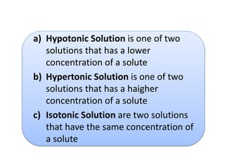 a) Hypotonic Solution is one of two
solutions that has a lower
concentration of a solute
b) Hypertonic Solution is one of two
solutions that has a haigher
concentration of a solute
c) Isotonic Solution are two solutions
that have the same concentration of
a solute
 