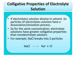 • If electrolytes solution disolve in solvent. So
particles of electrolytes solution have a
dissociation/ionization process.
• So for the same concentration, electrolyte
solutions have greater colligative properties
than nonelectrolyte solution.
• For example, NaCl breaks into 2 particles
NaCl Na+ + Cl-
Colligative Properties of Electrolyte
Solution
 