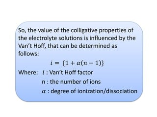 So, the value of the colligative properties of
the electrolyte solutions is influenced by the
Van’t Hoff, that can be determined as
follows:
𝑖 = {1 + 𝛼 𝑛 − 1 }
Where: 𝑖 : Van’t Hoff factor
n : the number of ions
𝛼 : degree of ionization/dissociation
 