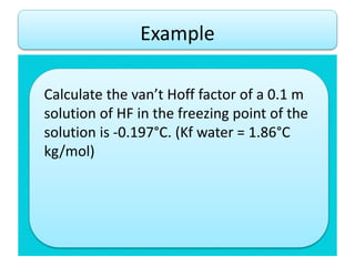 Calculate the van’t Hoff factor of a 0.1 m
solution of HF in the freezing point of the
solution is -0.197°C. (Kf water = 1.86°C
kg/mol)
Example
 