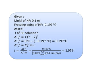 Given :
Molal of HF: 0.1 m
Freezing point of HF: -0.197 ℃
Asked:
𝑖 of HF solution?
∆𝑇𝑓 = 𝑇𝑓° − 𝑇𝑓
∆𝑇𝑓 = 0℃ − −0.197 ℃ = 0.197℃
∆𝑇𝑓 = 𝐾𝑓 𝑚 𝑖
𝑖 =
∆𝑇𝑓
𝐾𝑓 𝑚
=
0.197℃
1.86℃
𝑘𝑔
𝑚𝑜𝑙
(0.1 𝑚𝑜𝑙/𝑘𝑔)
= 1.059
 
