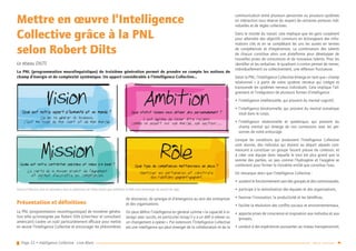 Page 32 • Intelligence Collective - Livre Blanc Retour sommaire
Mettre en œuvre l’Intelligence
Collective grâce à la PNL
selon Robert Dilts
Le réseau DILTS
La PNL (programmation neurolinguistique) de troisième génération permet de prendre en compte les notions de
champ d’énergie et de complexité systémique. Un apport considérable à l’Intelligence Collective…
Présentation et définitions
La PNL (programmation neurolinguistique) de troisième généra-
tion telle qu’enseignée par Robert Dilts (chercheur et consultant
américain) s’avère un outil particulièrement efficace pour mettre
en œuvre l’Intelligence Collective et encourager les phénomènes
de résonance, de synergie et d’émergence au sein des entreprises
et des organisations.
On peut définir l’intelligence en général comme « la capacité à in-
teragir avec succès, en particulier lorsqu’il y a un défi à relever ou
un changement à opérer ». Par extension, l’Intelligence Collective
est une intelligence qui peut émerger de la collaboration et de la
communication entre plusieurs personnes ou plusieurs systèmes
en interaction sous réserve du respect de certaines postures indi-
viduelles et de règles collectives.
Dans le monde du travail, cela implique que les gens coopèrent
pour atteindre des objectifs communs en échangeant des infor-
mations clés et en se complétant les uns les autres en termes
de compétences et d’expériences. La combinaison des talents
de chacun constitue alors une plateforme pour développer de
nouvelles prises de consciences et de nouveaux talents. Pour les
identifier et les verbaliser, le quadrant ci-contre permet de mener,
individuellement ou collectivement, une réflexion fructueuse.
Selon la PNL, l’Intelligence Collective émerge en tant que « champ
relationnel  » à partir de notre système nerveux qui intègre et
transcende les systèmes nerveux individuels. Cela implique l’ali-
gnement et l’intégration de plusieurs formes d’intelligence :
•• l’intelligence intellectuelle, qui provient du mental cognitif,
•• l’intelligence émotionnelle, qui provient du mental somatique
situé dans le corps,
•• l’intelligence relationnelle et systémique, qui provient du
champ mental qui émerge de nos connexions avec les per-
sonnes de notre entourage.
Lorsque les conditions qui produisent l’Intelligence Collective
sont réunies, des individus qui étaient au départ séparés com-
mencent à constituer un groupe faisant preuve de cohésion, et
à créer une équipe dans laquelle le tout est plus grand que la
somme des parties, un peu comme l’hydrogène et l’oxygène se
combinent pour former la troisième entité que constitue l’eau.
On remarque alors que l’Intelligence Collective :
•• soutient le fonctionnement sain des groupes et des communautés,
•• participe à la revitalisation des équipes et des organisations,
•• favorise l’innovation, la productivité et les bénéfices,
•• facilite la résolution des conflits sociaux et environnementaux,
•• apporte prises de conscience et inspiration aux individus et aux
groupes,
•• conduit à des expériences puissantes au niveau transpersonnel,
AmbitionQuel statut voulons nous obtenir plus personnellement ?
Il est léégitime de vouloir êêtre reconnu
comme un expert sur son marchéé, son secteur…
RoleQuel type de compééétences mettons-nous en place ?
Identifier les partenaires et construire
des relations gagnant-gagnant.
VisionQuel est notre apport à l’humanité et au monde ?
Ce qui va géénéérer du business,
c’est ma vision de mon client et de mon marchéé.
MissionQuelle est notre contribution spéécifique et unique à la Vision ?
La clartéé de la mission produit de l’alignement
et permet d’accroîître les compééétences.
AmbitionQuel statut voulons nous obtenir plus personnellement ?
Il est léégitime de vouloir êêtre reconnu
comme un expert sur son marchéé, son secteur…
RoleQuel type de compééétences mettons-nous en place ?
Identifier les partenaires et construire
des relations gagnant-gagnant.
VisionQuel est notre apport à l’humanité et au monde ?
Ce qui va géénéérer du business,
c’est ma vision de mon client et de mon marchéé.
MissionQuelle est notre contribution spéécifique et unique à la Vision ?
La clartéé de la mission produit de l’alignement
et permet d’accroîître les compééétences.
Vision et Mission sont en résonance avec la dimension de l’âme tandis que Ambition et Rôle sont davantage du ressort de l’ego.
 