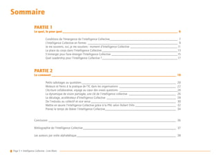 Page 5 • Intelligence Collective - Livre Blanc
Sommaire
PARTIE 1
Le quoi, le pour quoi__________________________________________________________________________ 6
	
	 Conditions de l’émergence de l’Intelligence Collective____________________________________________ 7
	 L’Intelligence Collective en formes__________________________________________________________ 9
	 Je me souviens, oui, je me souviens : moment d’Intelligence Collective_______________________________11
	 La place du corps dans l’Intelligence Collective_________________________________________________13
	 S’immerger pour faire émerger l’Intelligence Collective___________________________________________15
	 Quel Leadership pour l’Intelligence Collective ?_________________________________________________17
PARTIE 2
Le comment________________________________________________________________________________ 19
	
	 Petits sabotages au quotidien_____________________________________________________________ 20
	 Moteurs et freins à la pratique de l’IC dans les organisations_____________________________________ 22
	 L’écriture collaborative, voyage au cœur des vraies questions______________________________________24
	 La dynamique de vision partagée, une clé de l’intelligence collective_______________________________ 26
	 Le décalage, accélérateur d’Intelligence Collective_____________________________________________ 28
	 De l’individu au collectif et vice versa_______________________________________________________ 30
	 Mettre en œuvre l’Intelligence Collective grâce à la PNL selon Robert Dilts___________________________ 32
	 Prenez le temps de libérer l’Intelligence Collective______________________________________________ 34
Conclusion__________________________________________________________________________________ 36
Bibliographie de l’Intelligence Collective____________________________________________________________ 37
Les auteurs par ordre alphabétique________________________________________________________________ 38
 