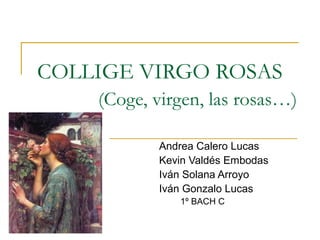 COLLIGE VIRGO ROSAS
(Coge, virgen, las rosas…)
Andrea Calero Lucas
Kevin Valdés Embodas
Iván Solana Arroyo
Iván Gonzalo Lucas
1º BACH C

 