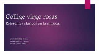 Collige virgo rosas
Referentes clásicos en la música.
LAURA QUINTERO RIVERA
SARA RODRÍGUEZ ORTEGA
ANABEL GÓMEZ FERRO
 