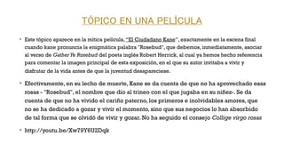 TÓPICO EN UNA PELÍCULA
v
Este tópico aparece en la mítica película,“El Ciudadano Kane”, exactamente en la escena final
cuando kane pronuncia la enigmática palabra "Rosebud", que debemos, inmediatamente, asociar
al verso de GatherYe Rosebud del poeta inglés Robert Herrick, al cual ya hemos hecho referencia
para comentar la imagen principal de esta exposición, en el que su autor invitaba a vivir y
disfrutar de la vida antes de que la juventud desapareciese. 
v
Efectivamente, en su lecho de muerte, Kane se da cuenta de que no ha aprovechado esas
rosas - "Rosebud", el nombre que dio al trineo con el que jugaba en su niñez-. Se da
cuenta de que no ha vivido el cariño paterno, los primeros e inolvidables amores, que
no se ha dedicado a gozar y vivir el momento, sino que sus negocios lo han absorbido
de tal forma que se olvidó de vivir y gozar. No ha seguido el consejo Collige virgo rosas 
v
http://youtu.be/Xw79Y6U2Dqk
 