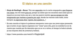 El tópico en una canción
v
Oreja de VanGogh – Rosas:“Por eso esperaba con la carita empapada a que llegaras
con rosas, con mil rosas para mí, porque ya sabes que me encantan esas cosas que no
importa si es muy tonto, soy así. y aún me parece mentira que se escape mi vida
imaginando que vuelves a pasarte por aquí, donde los viernes cada tarde, como
siempre, la esperanza dice "quieta, hoy quizás sí...“
v
En esta canción el tópico lo podemos interpretar como que una joven sigue pensando
que al joven al que espera regresara con “rosas” para ella, pero en realidad no se da
cuenta que cuando por fin descubra que ya no va a volver, el tiempo le habrá robado
ya sus mejores años de juventud y belleza.
v
https://www.youtube.com/watch?v=P9gjJzA4JeM
 