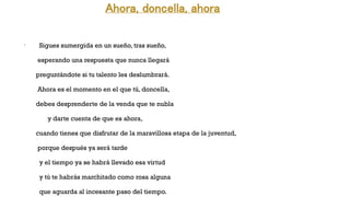 Ahora, doncella, ahora
•
Sigues sumergida en un sueño, tras sueño,
esperando una respuesta que nunca llegará
preguntándote si tu talento les deslumbrará.
Ahora es el momento en el que tú, doncella,
debes desprenderte de la venda que te nubla
y darte cuenta de que es ahora,
cuando tienes que disfrutar de la maravillosa etapa de la juventud,
porque después ya será tarde
y el tiempo ya se habrá llevado esa virtud
y tú te habrás marchitado como rosa alguna
que aguarda al incesante paso del tiempo.
 
