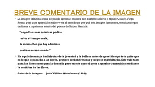 BREVE COMENTARIO DE LA IMAGEN
v
La imagen principal como se puede apreciar, muestra con bastante acierto el tópico Collige,Virgo,
Rosas, pero para apreciarlo mejor y ver el sentido de por qué esta imagen lo muestra, tendríamos que
ceñirnos a la primera estrofa del poema de Robert Herrick:
“coged las rosas mientras podáis,
veloz el tiempo vuela,
la misma flor que hoy admiráis
mañana estará muerta.”
v
He aquí el mensaje de disfrutar de la juventud y la belleza antes de que el tiempo te lo quite que
es lo que le pasarán a las flores, primero serán hermosas y luego se marchitarán. Esto vale tanto
para las flores como para la doncella pero en este caso el poeta a querido transmitirlo mediante
la metáfora de las flores.
v
Autor de la imagen: JohnWilliam Waterhouse (1909).
 