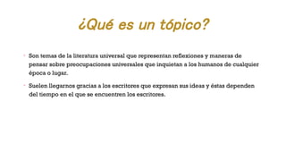 ¿Qué es un tópico?
Ø
Son temas de la literatura universal que representan reflexiones y maneras de
pensar sobre preocupaciones universales que inquietan a los humanos de cualquier
época o lugar.
Ø
Suelen llegarnos gracias a los escritores que expresan sus ideas y éstas dependen
del tiempo en el que se encuentren los escritores.
 