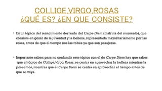 COLLIGE,VIRGO,ROSAS
¿QUÉ ES? ¿EN QUE CONSISTE?
v
Es un tópico del renacimiento derivado del Carpe Diem (disfruta del momento), que
consiste en gozar de la juventud y la belleza, representada mayoritariamente por las
rosas, antes de que el tiempo nos las robes ya que son pasajeras.
v
Importante saber: para no confundir este tópico con el de Carpe Diem hay que saber
que el tópico de Collige,Virgo,Rosas, se centra en aprovechar la belleza mientras la
poseemos, mientras que el Carpe Diem se centra en aprovechar el tiempo antes de
que se vaya.
 