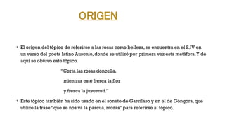 ORIGEN
v
El origen del tópico de referirse a las rosas como belleza, se encuentra en el S.IV en
un verso del poeta latino Ausonio, donde se utilizó por primera vez esta metáfora.Y de
aquí se obtuvo este tópico.
“Corta las rosas doncella,
mientras esté fresca la flor
y fresca la juventud.”
v
Este tópico también ha sido usado en el soneto de Garcilaso y en el de Góngora, que
utilizó la frase “que se nos va la pascua, mozas” para referirse al tópico.
 