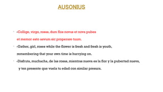 AUSONIUS
•
-Collige, virgo, rosas, dum flos novus et nova pubes
et memor esto aevum sic properare tuum.
•
-Gather, girl, roses while the flower is fresh and fresh is youth,
remembering that your own time is hurrying on.
•
-Disfruta, muchacha, de las rosas, mientras nueva es la flor y la pubertad nueva,
y ten presente que vuela tu edad con similar presura.
 