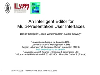 An Intelligent Editor for Multi-Presentation User Interfaces Benoît Collignon 1 , Jean Vanderdonckt 1 , Gaëlle Calvary 2 1 Université catholique de Louvain (UCL) Louvain School of Management (LSM) Belgian Laboratory of Computer-Human Interaction (BCHI) http://www.isys.ucl.ac.be/bchi 2 Université Joseph Fourier – Grenoble I, Laboratoire LIG 385, rue de la Bibliothèque BP 53 - F-38041 Grenoble Cedex 9 (France) 