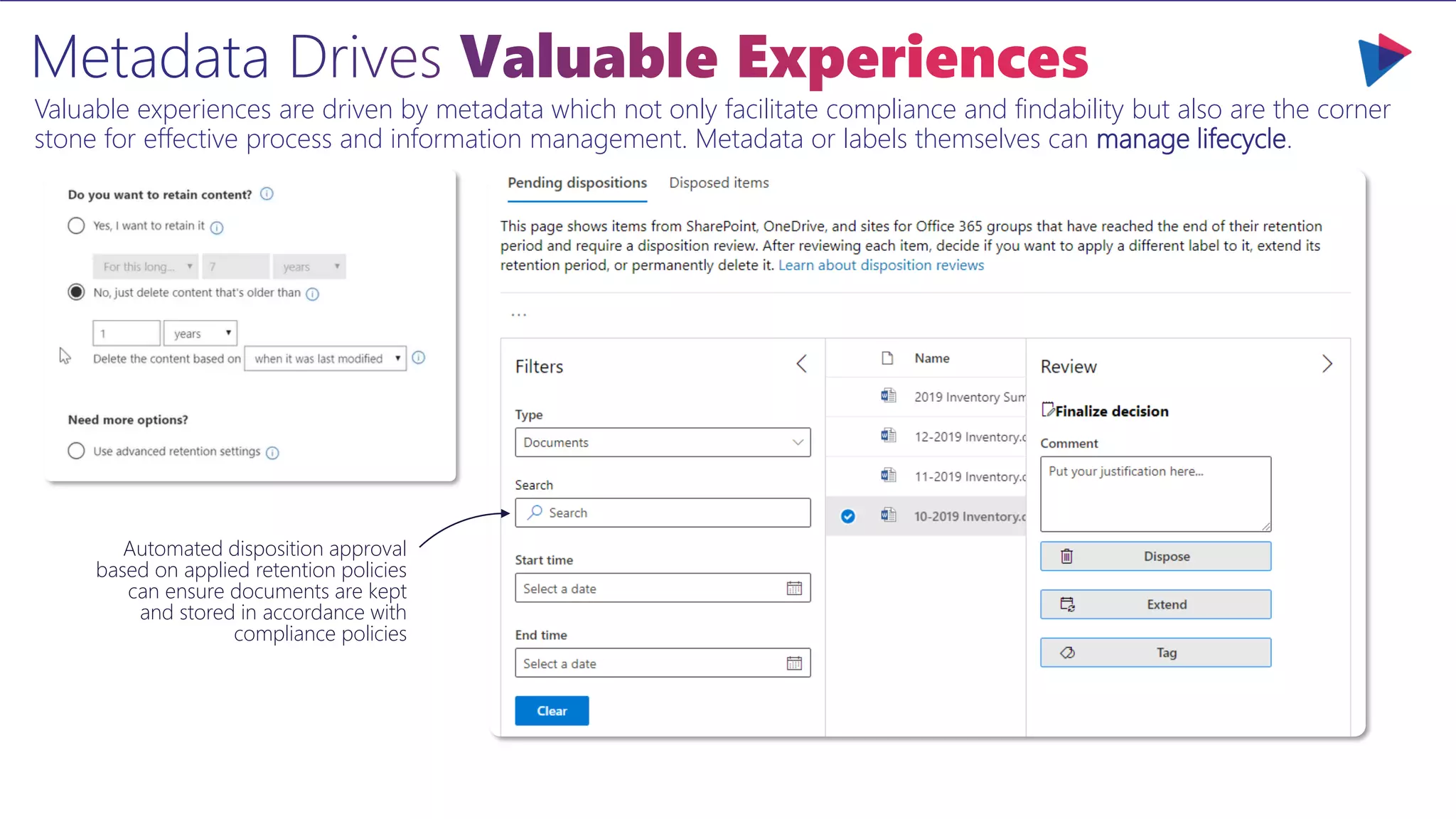 Valuable experiences are driven by metadata which not only facilitate compliance and findability but also are the corner
stone for effective process and information management. Metadata or labels themselves can manage lifecycle.
Automated disposition approval
based on applied retention policies
can ensure documents are kept
and stored in accordance with
compliance policies
 