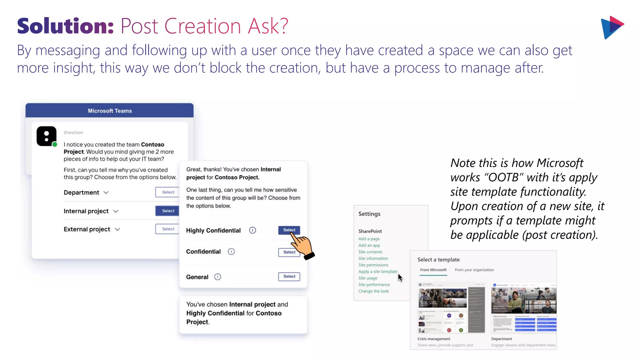 By messaging and following up with a user once they have created a space we can also get
more insight, this way we don’t block the creation, but have a process to manage after.
Note this is how Microsoft
works “OOTB” with it’s apply
site template functionality.
Upon creation of a new site, it
prompts if a template might
be applicable (post creation).
 