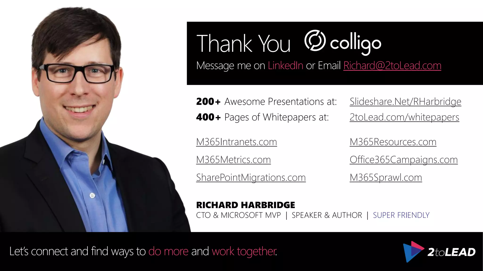 Thank You
Let’s connect and find ways to do more and work together.
CTO & MICROSOFT MVP | SPEAKER & AUTHOR | SUPER FRIENDLY
RICHARD HARBRIDGE
Message me on LinkedIn or Email Richard@2toLead.com
200+ Awesome Presentations at:
400+ Pages of Whitepapers at:
M365Intranets.com M365Resources.com
M365Metrics.com Office365Campaigns.com
SharePointMigrations.com M365Sprawl.com
Slideshare.Net/RHarbridge
2toLead.com/whitepapers
 