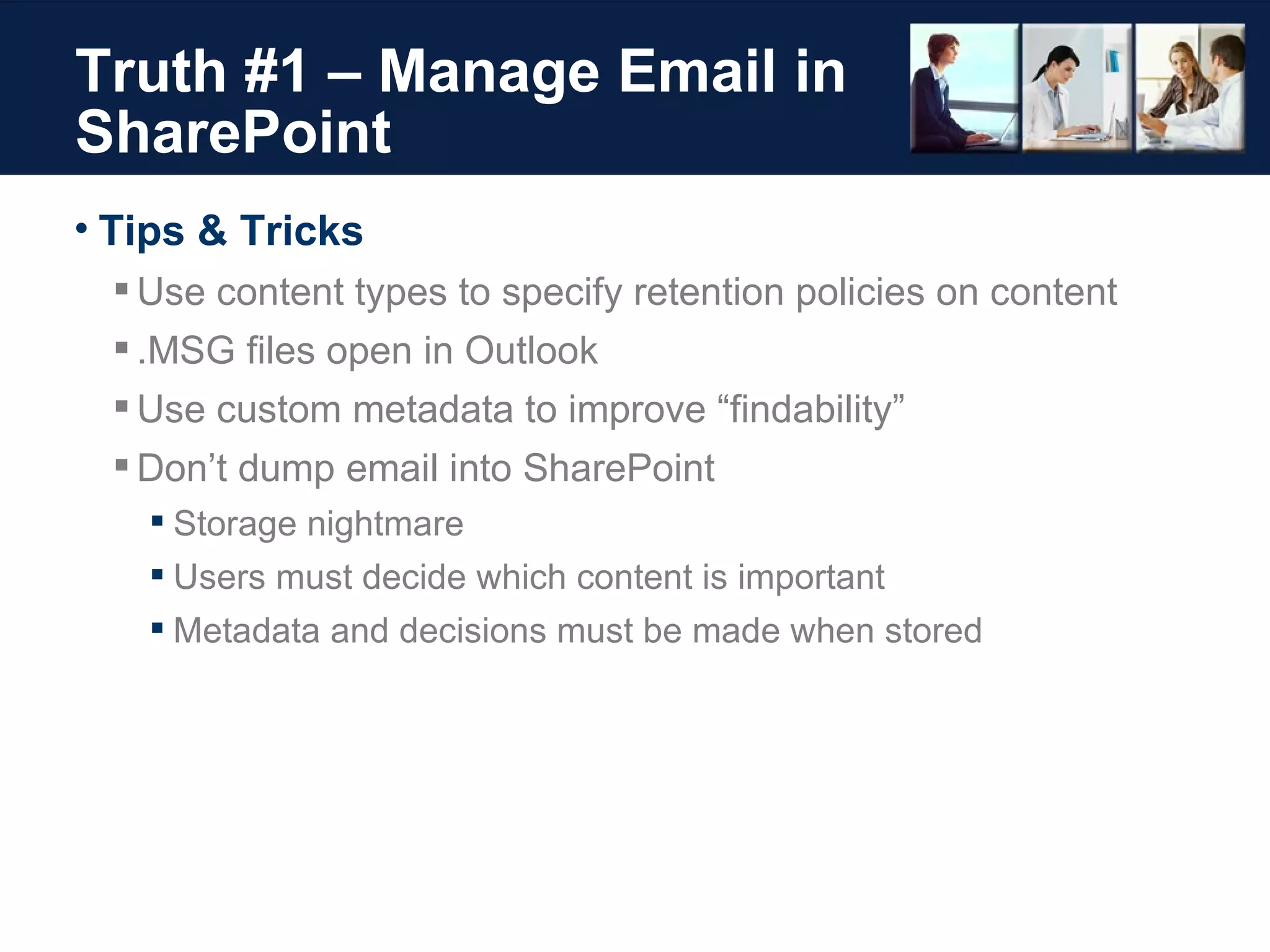 Truth #1 – Manage Email in SharePoint Tips & Tricks Use content types to specify retention policies on content .MSG files open in Outlook Use custom metadata to improve “findability” Don’t dump email into SharePoint Storage nightmare Users must decide which content is important Metadata and decisions must be made when stored 