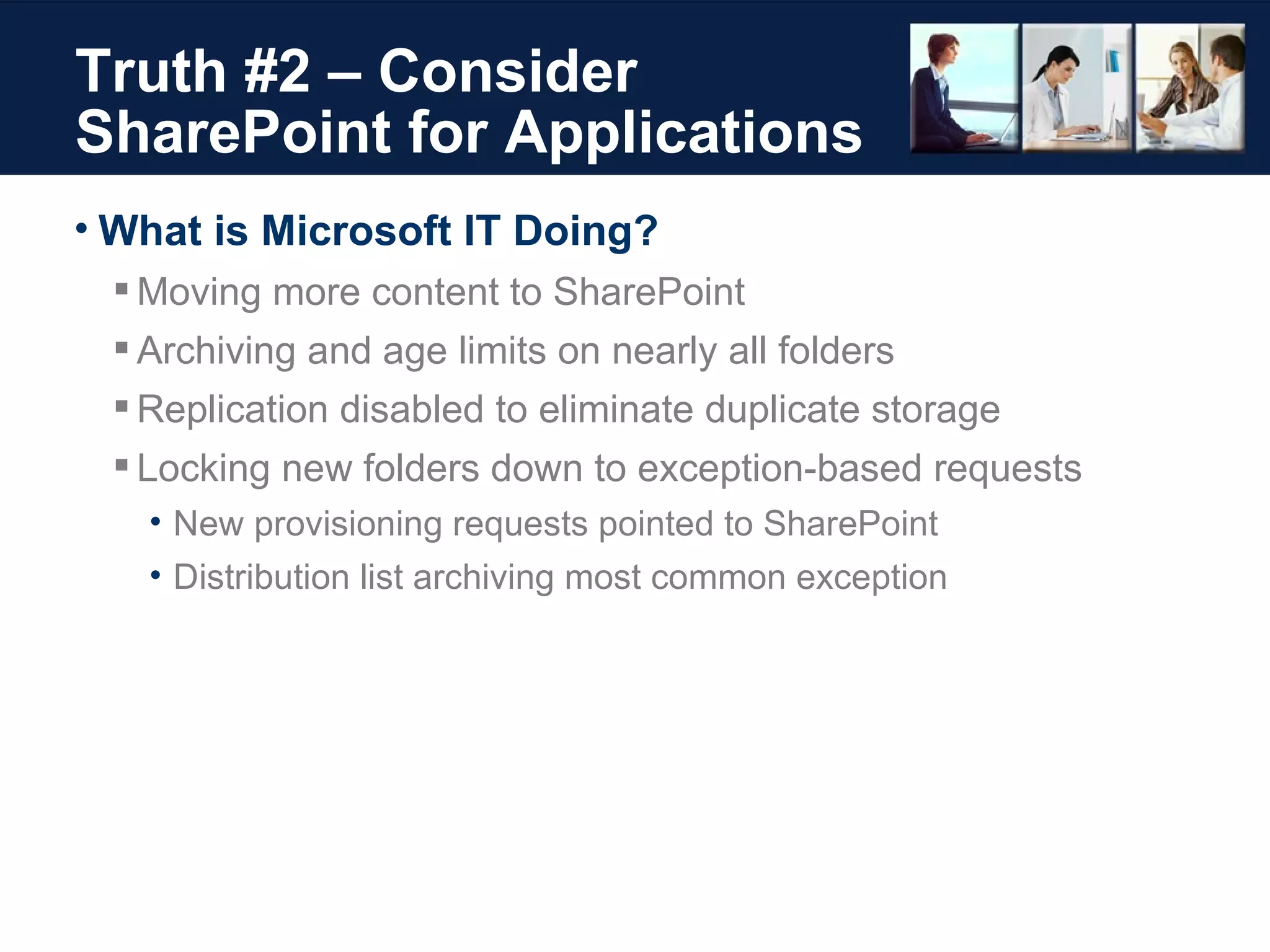 Truth #2 – Consider SharePoint for Applications What is Microsoft IT Doing? Moving more content to SharePoint Archiving and age limits on nearly all folders Replication disabled to eliminate duplicate storage Locking new folders down to exception-based requests New provisioning requests pointed to SharePoint Distribution list archiving most common exception 