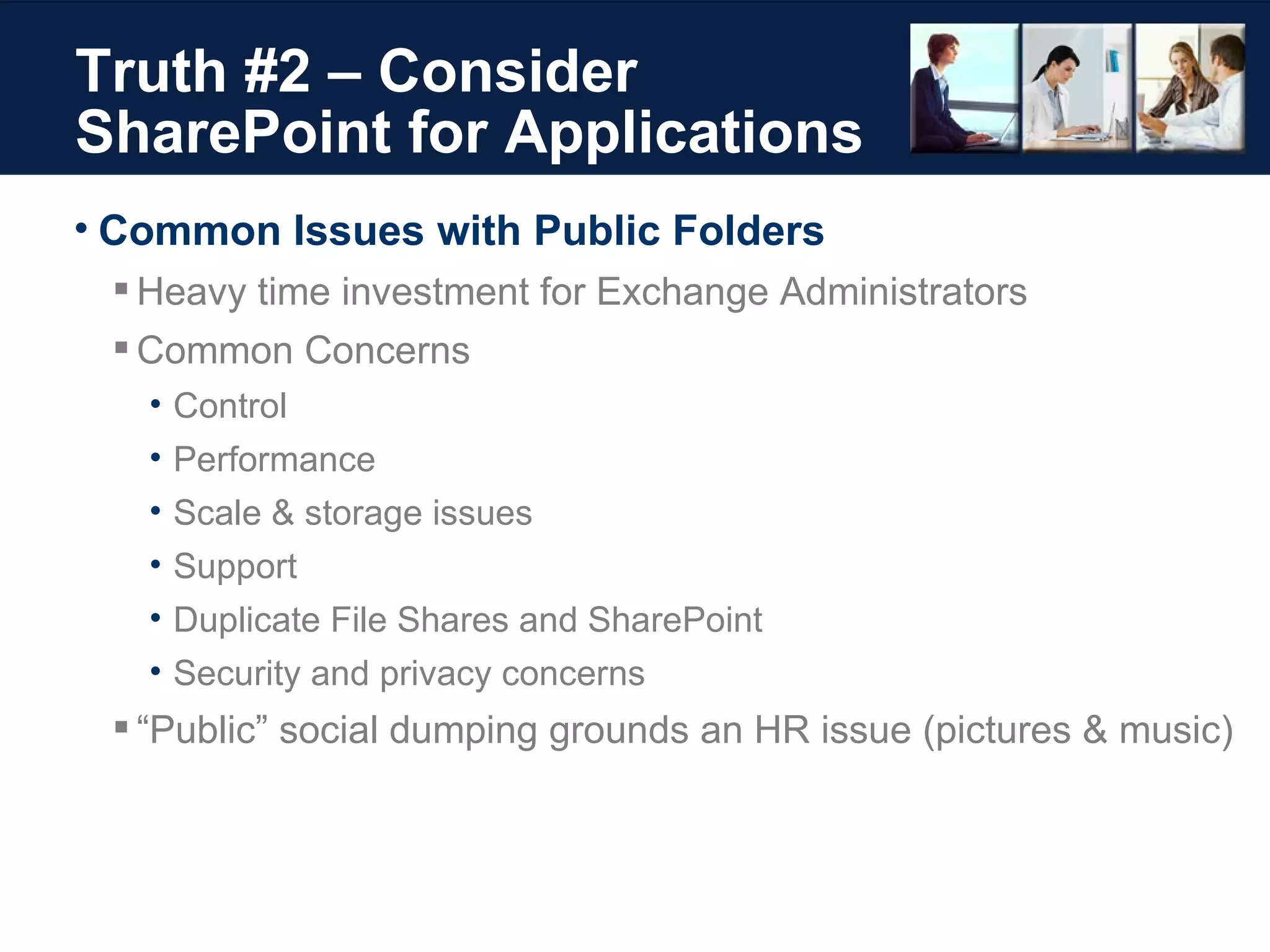 Truth #2 – Consider SharePoint for Applications Common Issues with Public Folders Heavy time investment for Exchange Administrators Common Concerns Control Performance Scale & storage issues Support Duplicate File Shares and SharePoint Security and privacy concerns “ Public” social dumping grounds an HR issue (pictures & music) 