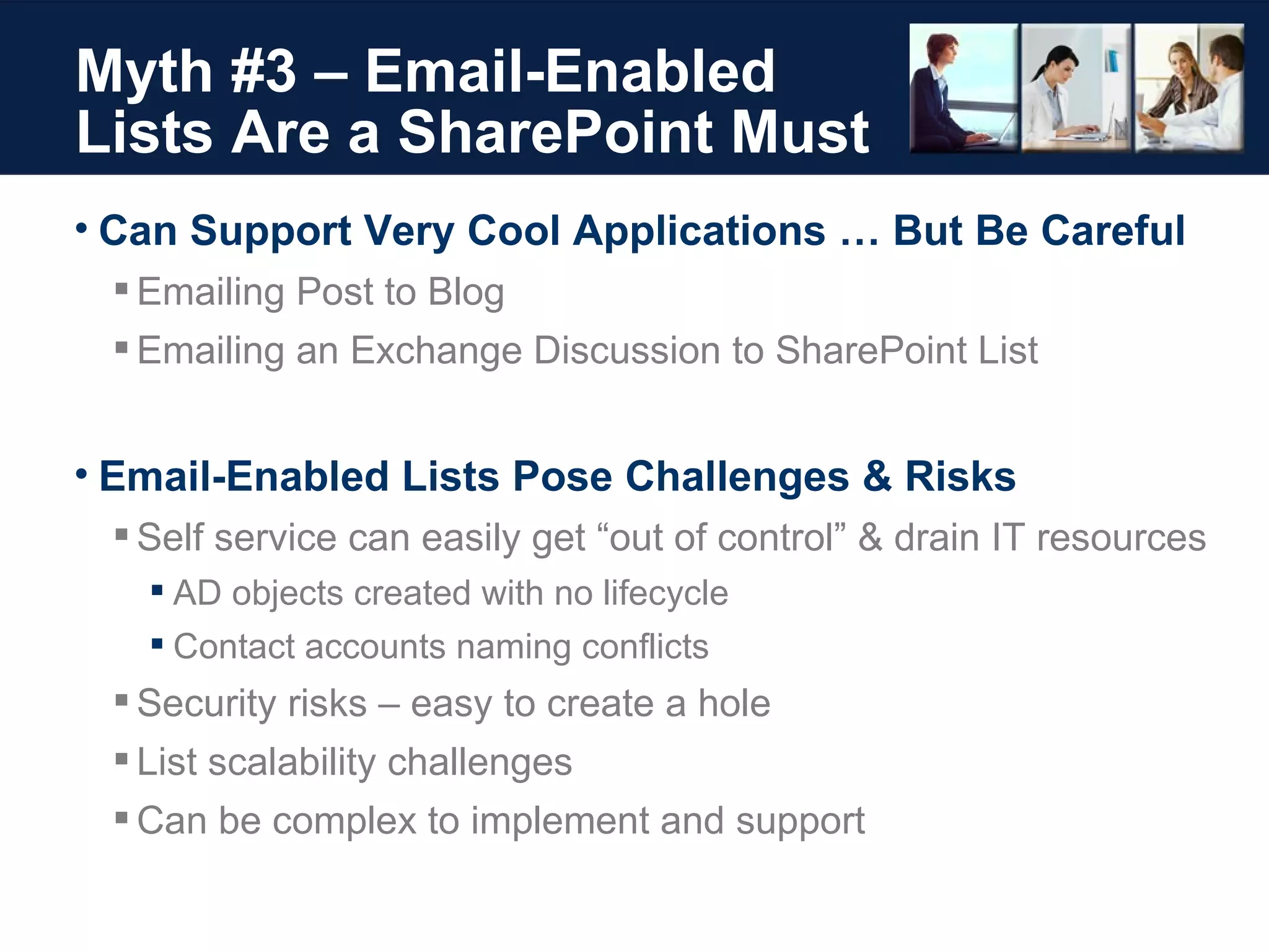 Myth #3 – Email-Enabled  Lists Are a SharePoint Must Can Support Very Cool Applications … But Be Careful Emailing Post to Blog Emailing an Exchange Discussion to SharePoint List Email-Enabled Lists Pose Challenges & Risks Self service can easily get “out of control” & drain IT resources AD objects created with no lifecycle Contact accounts naming conflicts Security risks – easy to create a hole List scalability challenges Can be complex to implement and support 