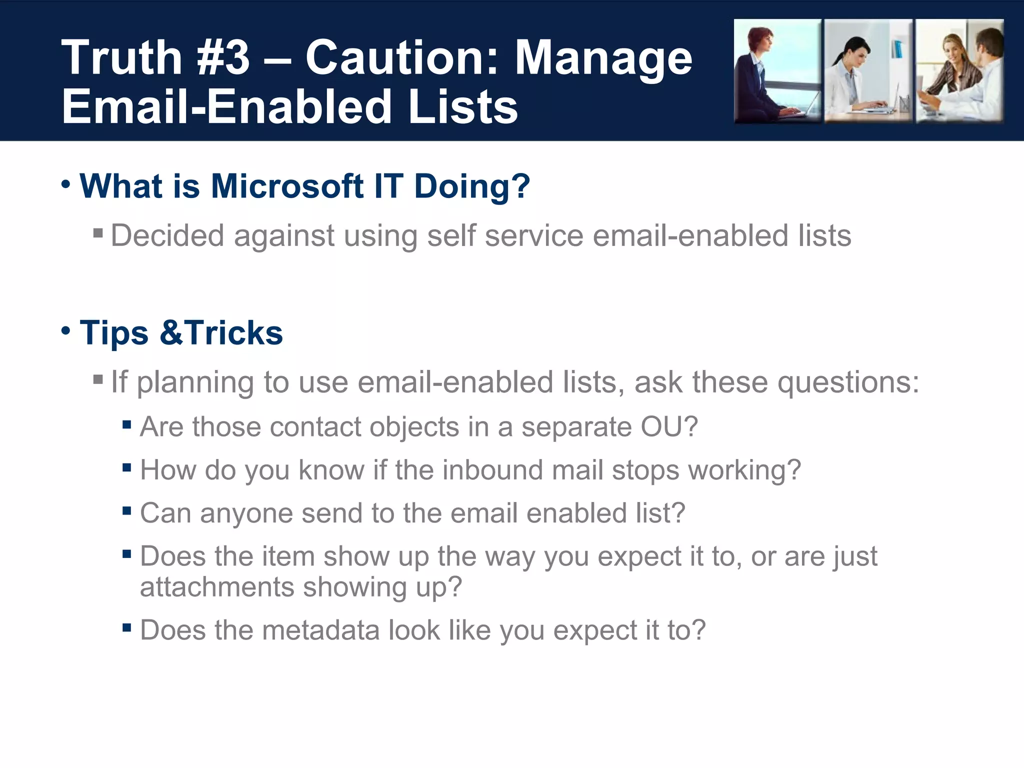 Truth #3 – Caution: Manage Email-Enabled Lists What is Microsoft IT Doing? Decided against using self service email-enabled lists Tips &Tricks If planning to use email-enabled lists, ask these questions: Are those contact objects in a separate OU?  How do you know if the inbound mail stops working?  Can anyone send to the email enabled list? Does the item show up the way you expect it to, or are just attachments showing up? Does the metadata look like you expect it to? 