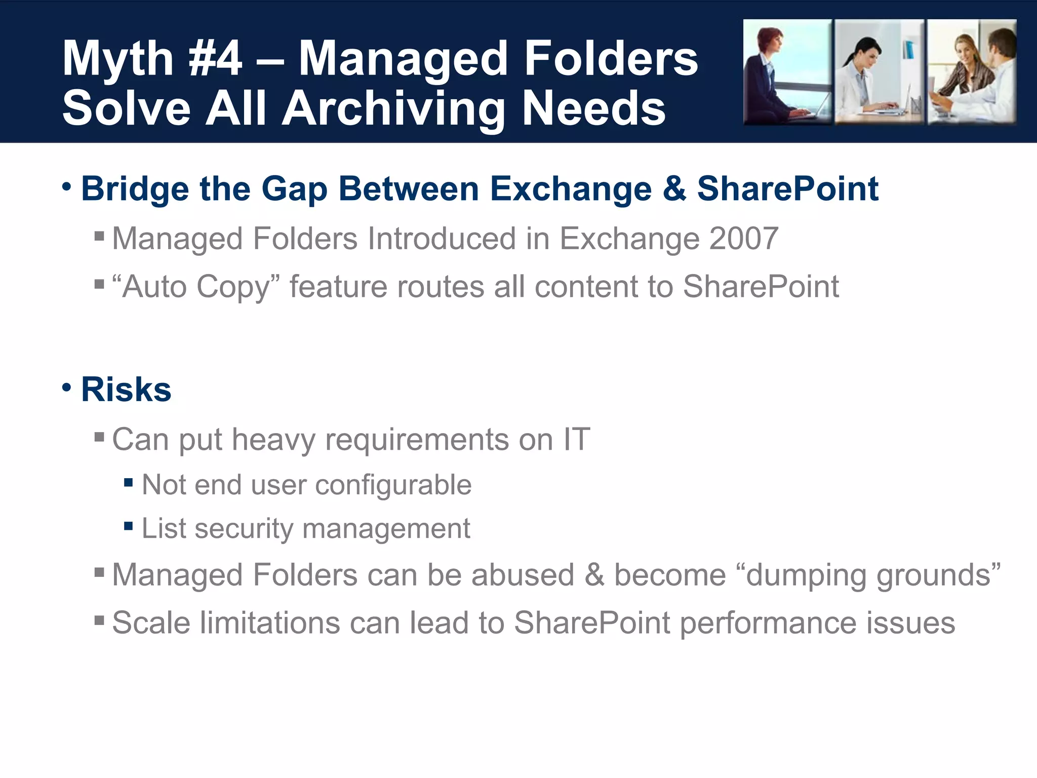 Myth #4 – Managed Folders Solve All Archiving Needs Bridge the Gap Between Exchange & SharePoint Managed Folders Introduced in Exchange 2007 “ Auto Copy” feature routes all content to SharePoint Risks Can put heavy requirements on IT Not end user configurable List security management Managed Folders can be abused & become “dumping grounds” Scale limitations can lead to SharePoint performance issues 
