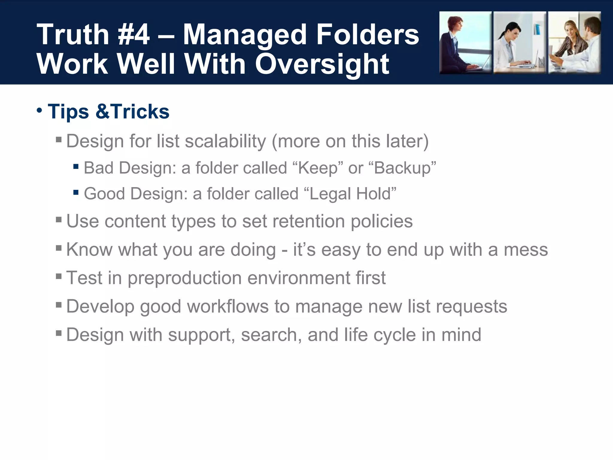 Truth #4 – Managed Folders Work Well With Oversight Tips &Tricks Design for list scalability (more on this later) Bad Design: a folder called “Keep” or “Backup” Good Design: a folder called “Legal Hold” Use content types to set retention policies Know what you are doing - it’s easy to end up with a mess Test in preproduction environment first Develop good workflows to manage new list requests Design with support, search, and life cycle in mind 