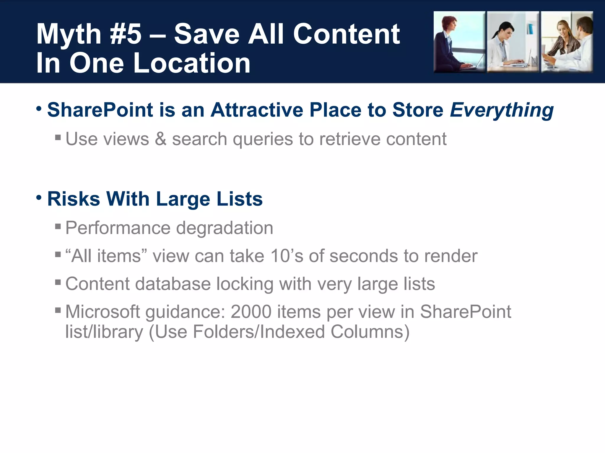 Myth #5 – Save All Content  In One Location SharePoint is an Attractive Place to Store  Everything Use views & search queries to retrieve content Risks With Large Lists Performance degradation “ All items” view can take 10’s of seconds to render Content database locking with very large lists Microsoft guidance: 2000 items per view in SharePoint list/library (Use Folders/Indexed Columns) 