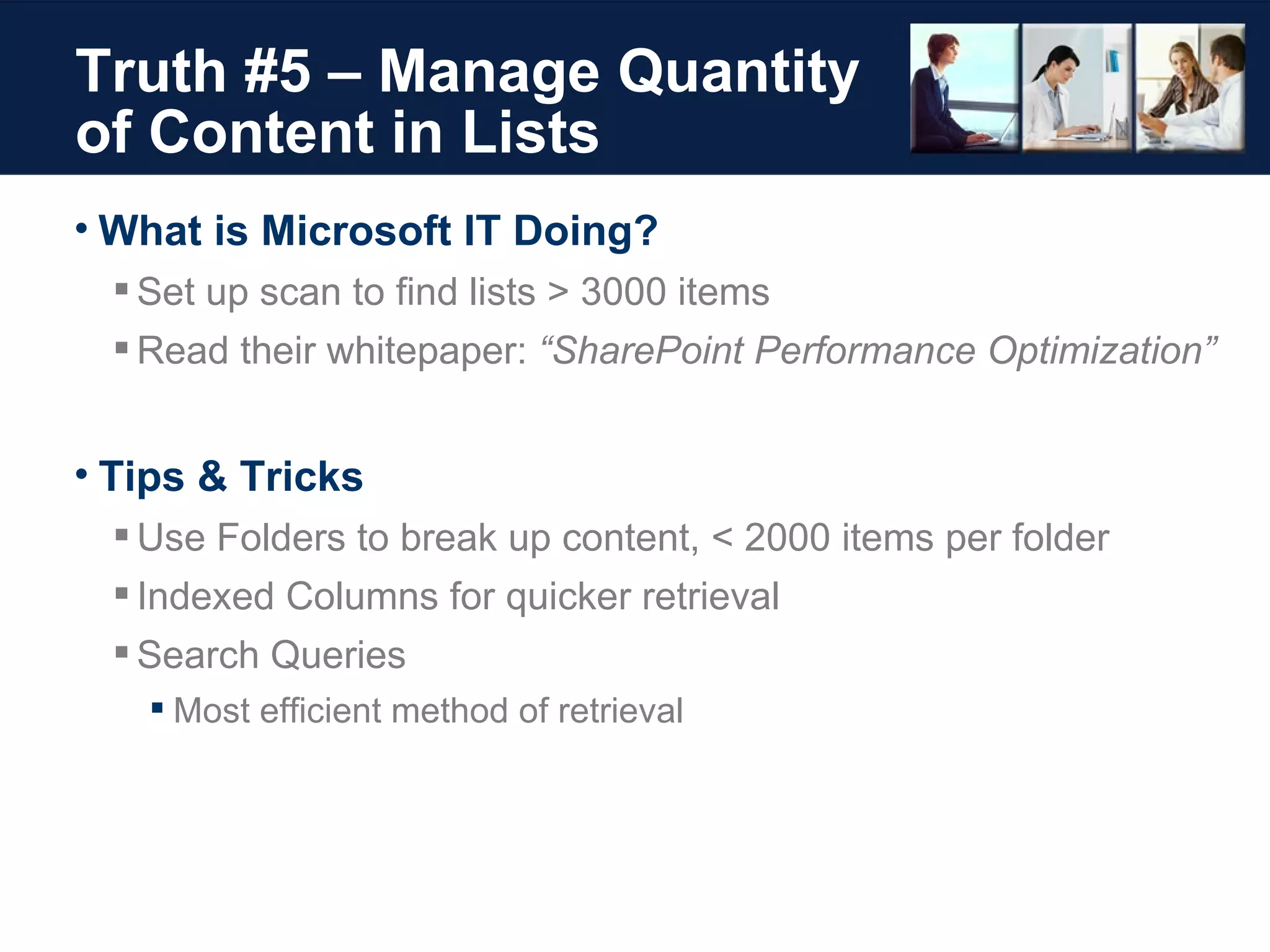 Truth #5 – Manage Quantity of Content in Lists What is Microsoft IT Doing? Set up scan to find lists > 3000 items Read their whitepaper:  “SharePoint Performance Optimization” Tips & Tricks Use Folders to break up content, < 2000 items per folder Indexed Columns for quicker retrieval Search Queries Most efficient method of retrieval 