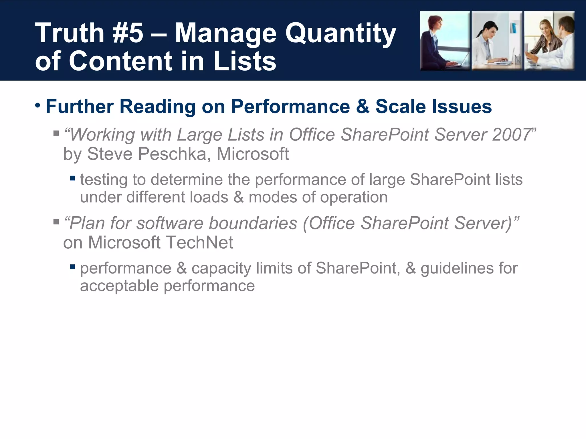 Truth #5 – Manage Quantity of Content in Lists Further Reading on Performance & Scale Issues “ Working with Large Lists in Office SharePoint Server 2007 ”  by Steve Peschka, Microsoft testing to determine the performance of large SharePoint lists  under different loads & modes of operation “ Plan for software boundaries (Office SharePoint Server)”  on Microsoft TechNet performance & capacity limits of SharePoint, & guidelines for acceptable performance 