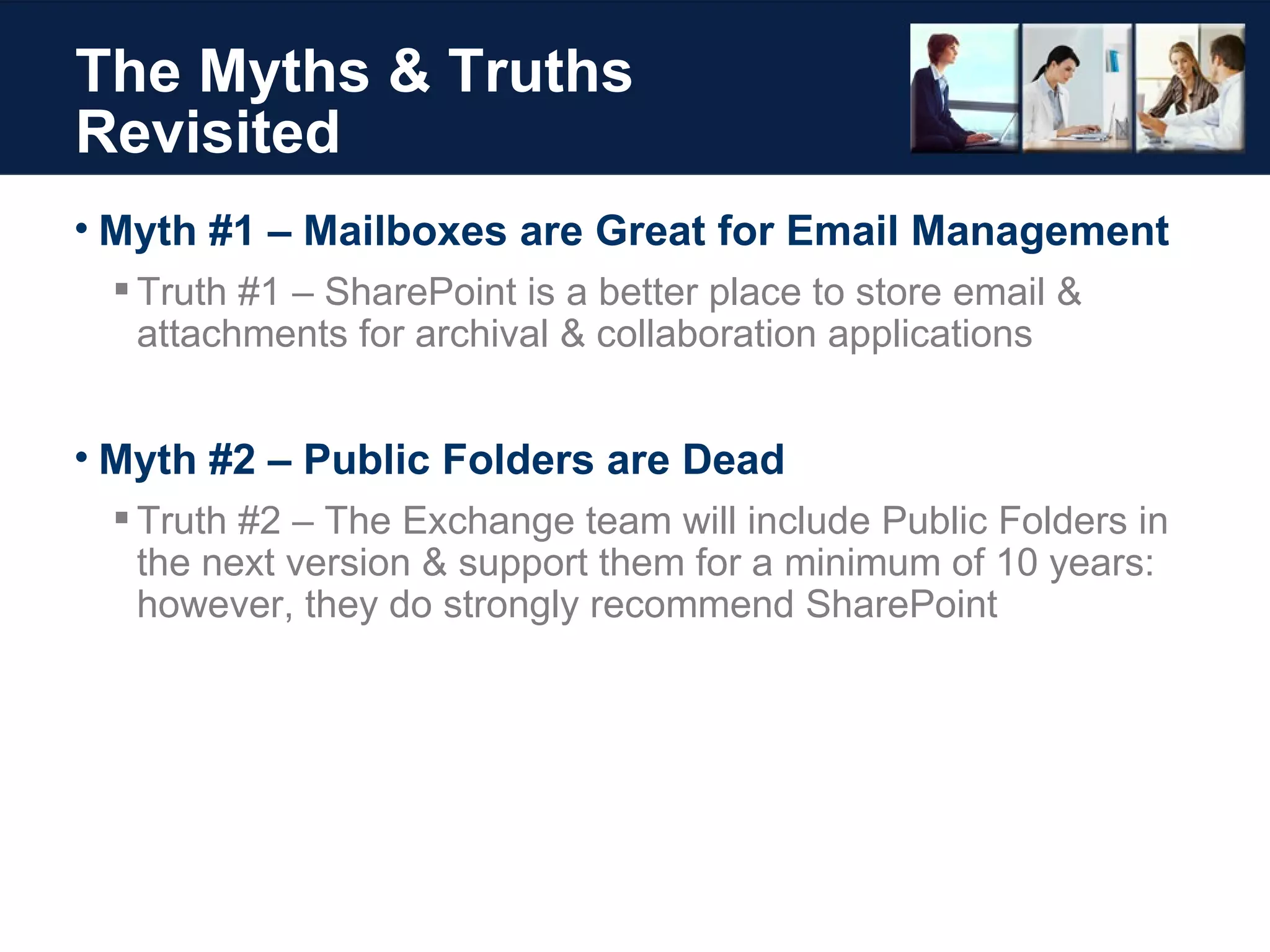 The Myths & Truths Revisited Myth #1 – Mailboxes are Great for Email Management Truth #1 – SharePoint is a better place to store email & attachments for archival & collaboration applications Myth #2 – Public Folders are Dead Truth #2 – The Exchange team will include Public Folders in the next version & support them for a minimum of 10 years: however, they do strongly recommend SharePoint 