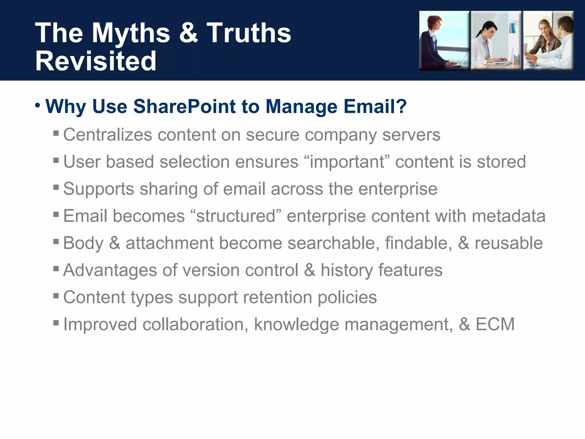 The Myths & Truths Revisited Why Use SharePoint to Manage Email?  Centralizes content on secure company servers User based selection ensures “important” content is stored Supports sharing of email across the enterprise Email becomes “structured” enterprise content with metadata Body & attachment become searchable, findable, & reusable Advantages of version control & history features Content types support retention policies Improved collaboration, knowledge management, & ECM 