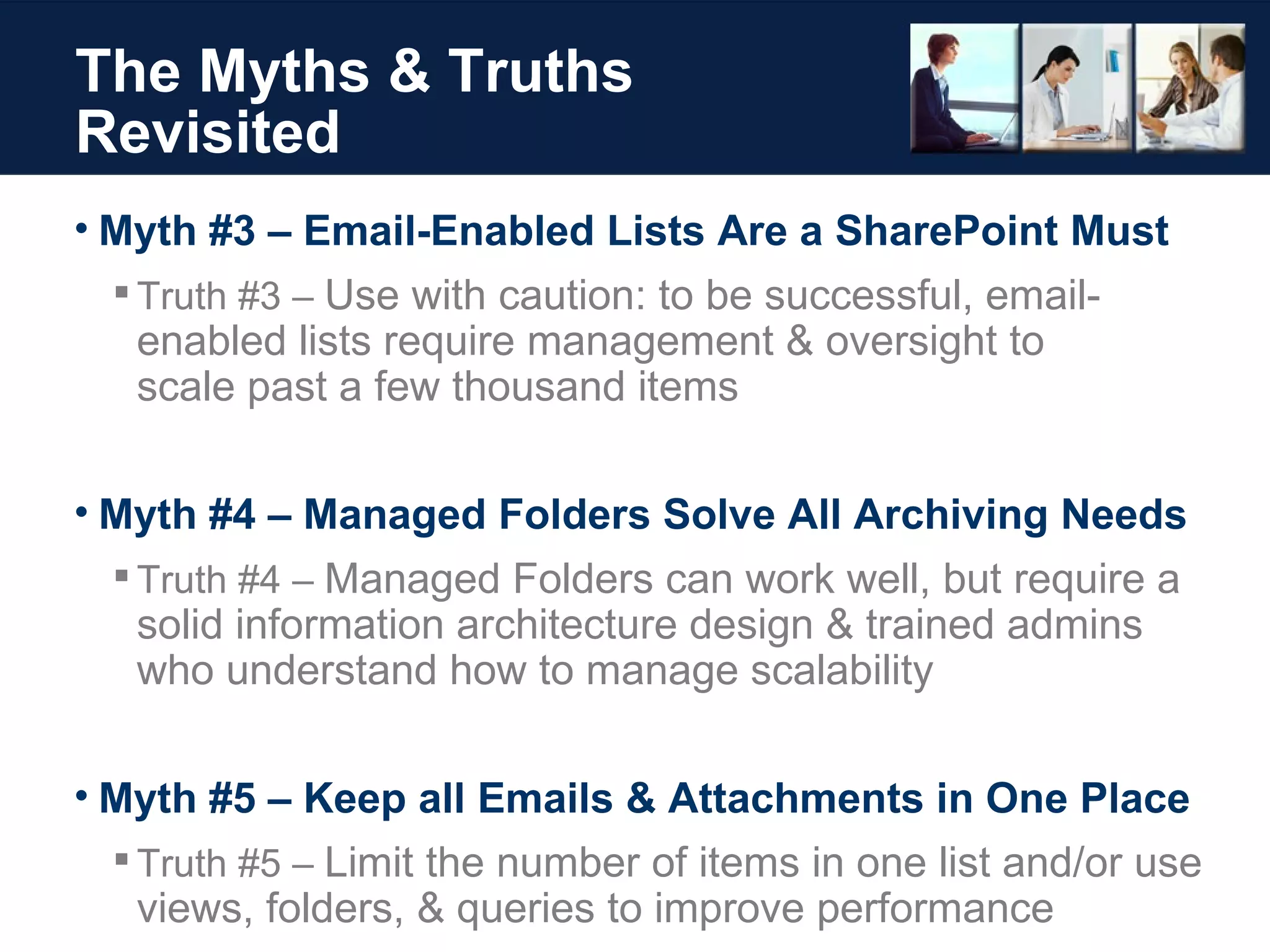 The Myths & Truths Revisited Myth #3 – Email-Enabled Lists Are a SharePoint Must Truth #3 –  Use with caution: to be successful, email-enabled lists require management & oversight to  scale past a few thousand items Myth #4 – Managed Folders Solve All Archiving Needs Truth #4 –  Managed Folders can work well, but require a solid information architecture design & trained admins who understand how to manage scalability Myth #5 – Keep all Emails & Attachments in One Place Truth #5 –  Limit the number of items in one list and/or use views, folders, & queries to improve performance 