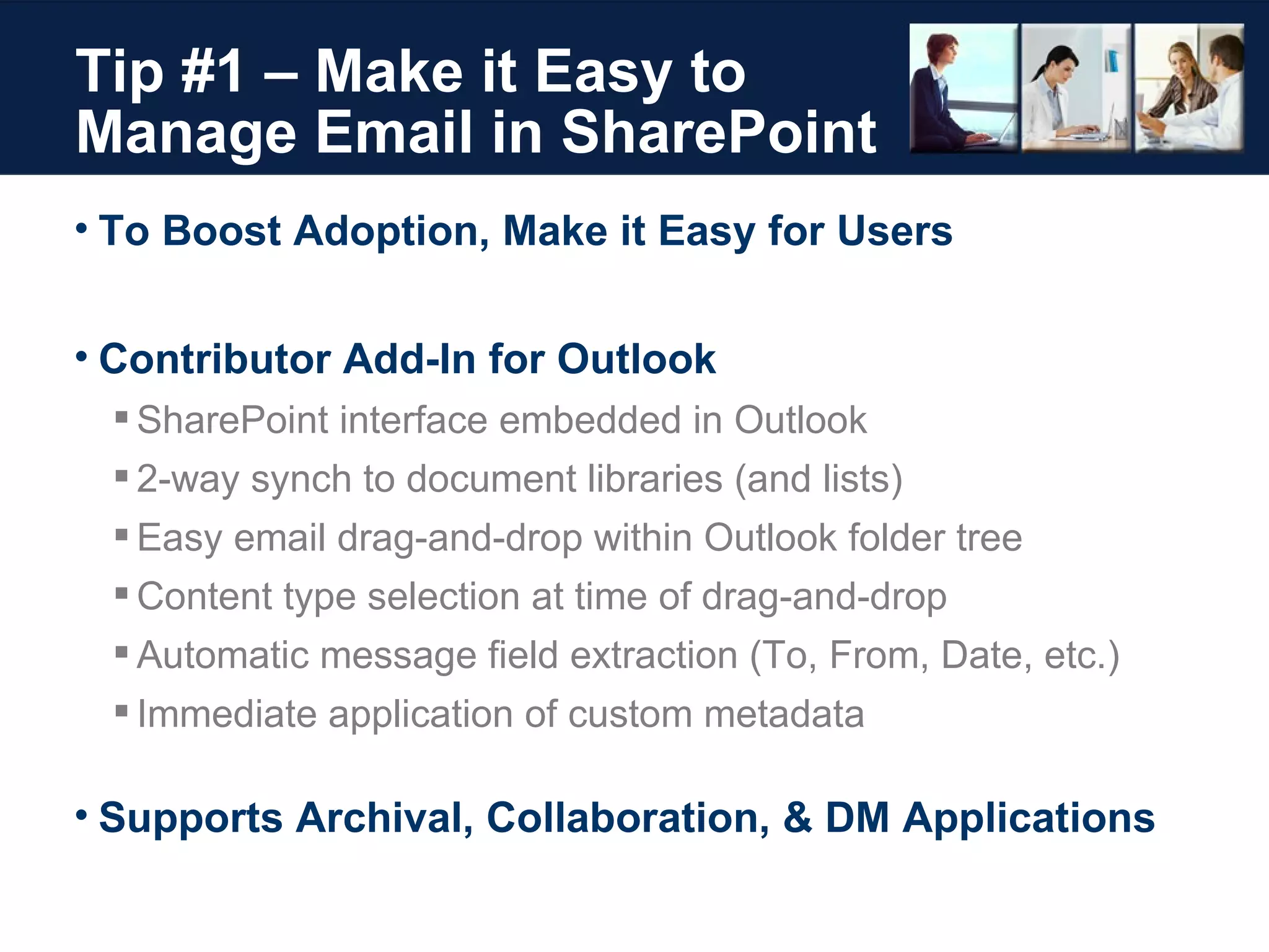 Tip #1 – Make it Easy to Manage Email in SharePoint To Boost Adoption, Make it Easy for Users Contributor Add-In for Outlook SharePoint interface embedded in Outlook 2-way synch to document libraries (and lists) Easy email drag-and-drop within Outlook folder tree Content type selection at time of drag-and-drop Automatic message field extraction (To, From, Date, etc.) Immediate application of custom metadata Supports Archival, Collaboration, & DM Applications 