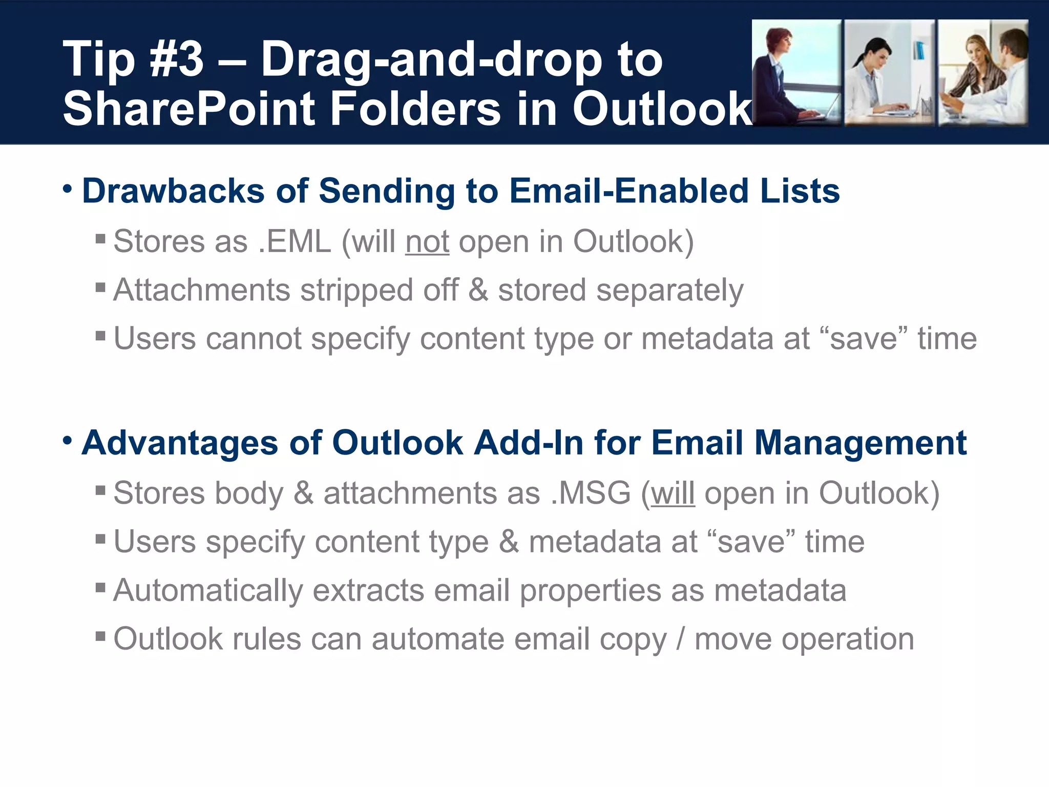Tip #3 – Drag-and-drop to  SharePoint Folders in Outlook Drawbacks of Sending to Email-Enabled Lists Stores as .EML (will  not  open in Outlook) Attachments stripped off & stored separately Users cannot specify content type or metadata at “save” time Advantages of Outlook Add-In for Email Management Stores body & attachments as .MSG ( will  open in Outlook) Users specify content type & metadata at “save” time Automatically extracts email properties as metadata Outlook rules can automate email copy / move operation 