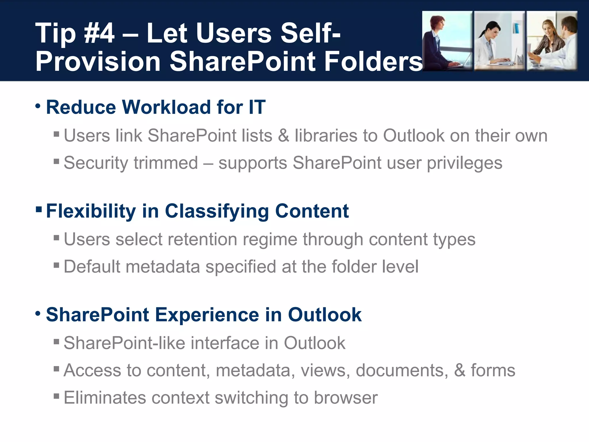 Tip #4 – Let Users Self-Provision SharePoint Folders  Reduce Workload for IT Users link SharePoint lists & libraries to Outlook on their own Security trimmed – supports SharePoint user privileges Flexibility in Classifying Content  Users select retention regime through content types Default metadata specified at the folder level SharePoint Experience in Outlook SharePoint-like interface in Outlook Access to content, metadata, views, documents, & forms Eliminates context switching to browser 