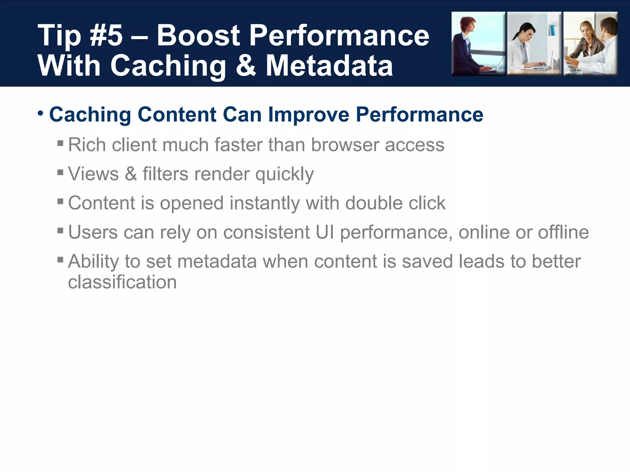 Tip #5 – Boost Performance With Caching & Metadata Caching Content Can Improve Performance Rich client much faster than browser access Views & filters render quickly Content is opened instantly with double click Users can rely on consistent UI performance, online or offline Ability to set metadata when content is saved leads to better classification  